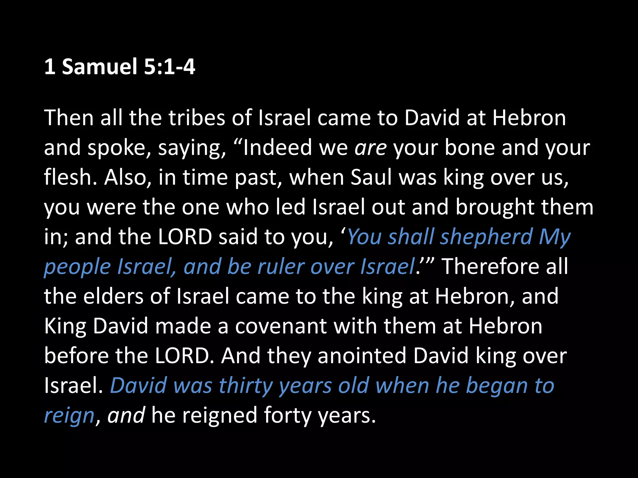 1 Samuel 5:1-4
Then all the tribes of Israel came to David at Hebron
and spoke, saying, “Indeed we are your bone and your
flesh. Also, in time past, when Saul was king over us,
you were the one who led Israel out and brought them
in; and the LORD said to you, ‘You shall shepherd My
people Israel, and be ruler over Israel.’” Therefore all
the elders of Israel came to the king at Hebron, and
King David made a covenant with them at Hebron
before the LORD. And they anointed David king over
Israel. David was thirty years old when he began to
reign, and he reigned forty years.
 