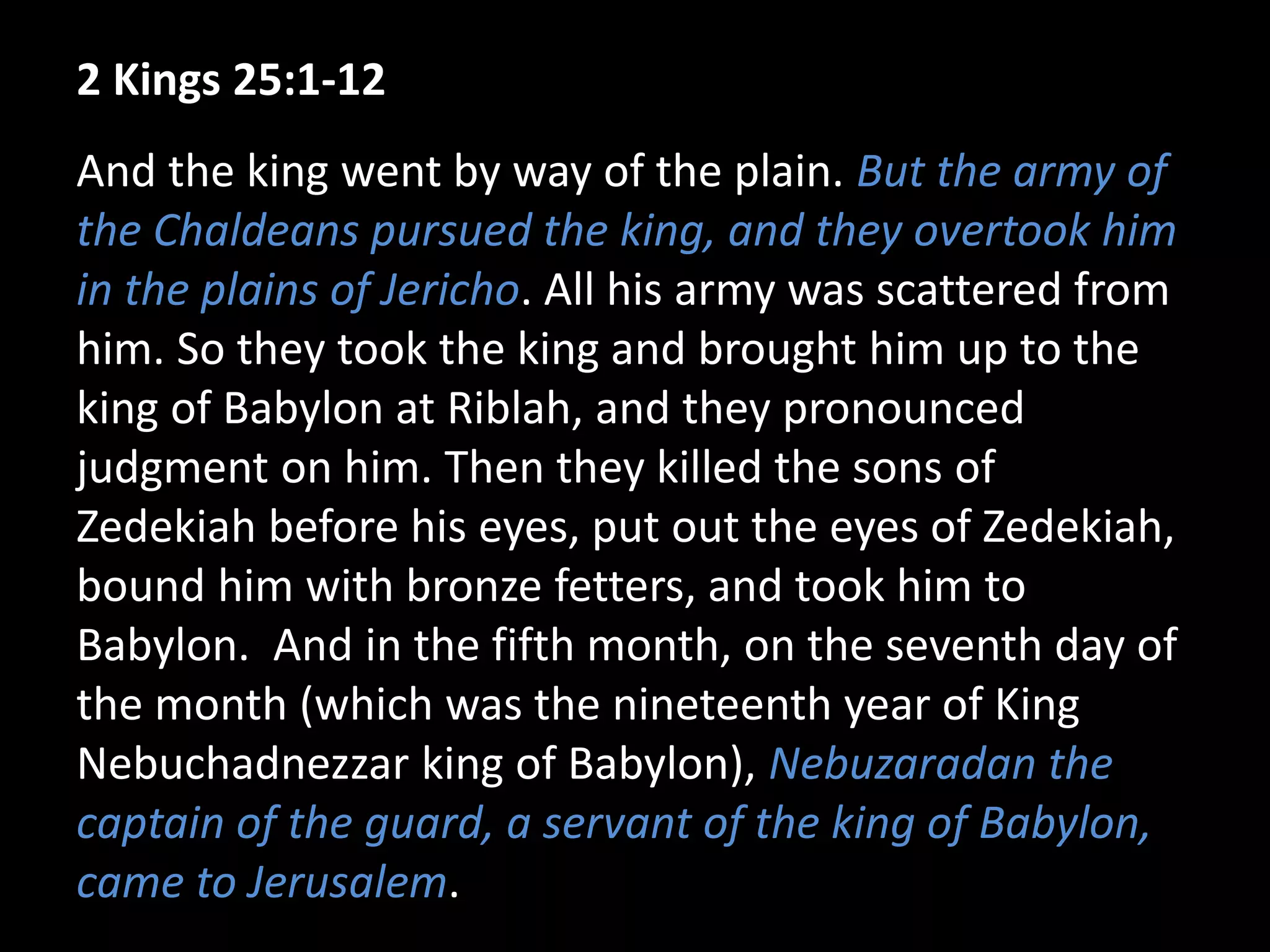 2 Kings 25:1-12
And the king went by way of the plain. But the army of
the Chaldeans pursued the king, and they overtook him
in the plains of Jericho. All his army was scattered from
him. So they took the king and brought him up to the
king of Babylon at Riblah, and they pronounced
judgment on him. Then they killed the sons of
Zedekiah before his eyes, put out the eyes of Zedekiah,
bound him with bronze fetters, and took him to
Babylon. And in the fifth month, on the seventh day of
the month (which was the nineteenth year of King
Nebuchadnezzar king of Babylon), Nebuzaradan the
captain of the guard, a servant of the king of Babylon,
came to Jerusalem.
 