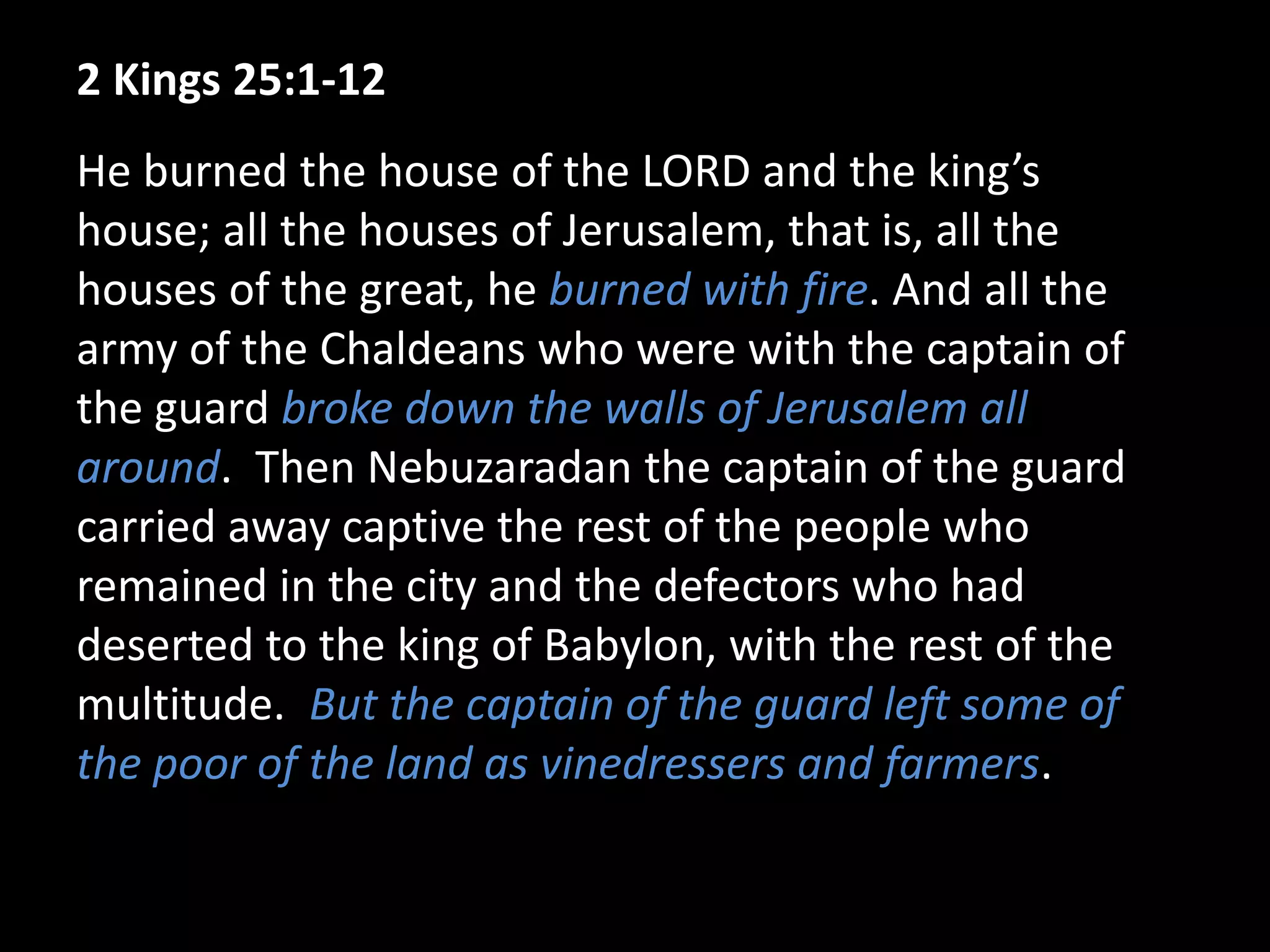 2 Kings 25:1-12
He burned the house of the LORD and the king’s
house; all the houses of Jerusalem, that is, all the
houses of the great, he burned with fire. And all the
army of the Chaldeans who were with the captain of
the guard broke down the walls of Jerusalem all
around. Then Nebuzaradan the captain of the guard
carried away captive the rest of the people who
remained in the city and the defectors who had
deserted to the king of Babylon, with the rest of the
multitude. But the captain of the guard left some of
the poor of the land as vinedressers and farmers.
 
