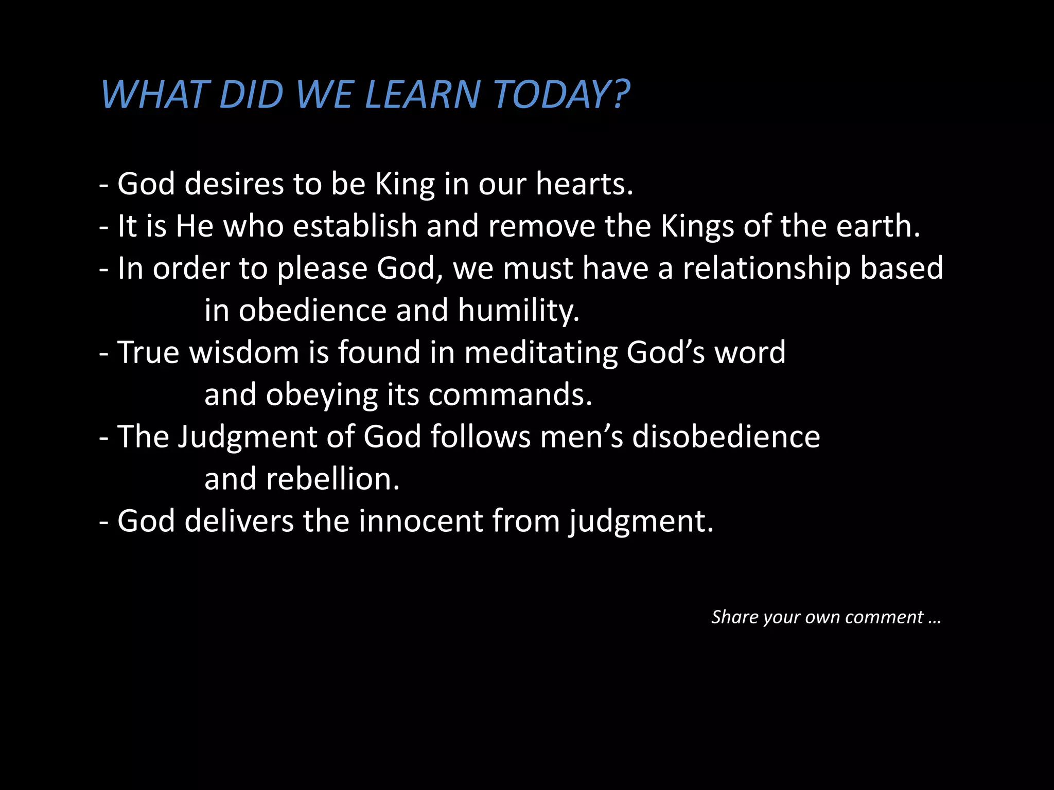 WHAT DID WE LEARN TODAY?
- God desires to be King in our hearts.
- It is He who establish and remove the Kings of the earth.
- In order to please God, we must have a relationship based
in obedience and humility.
- True wisdom is found in meditating God’s word
and obeying its commands.
- The Judgment of God follows men’s disobedience
and rebellion.
- God delivers the innocent from judgment.
Share your own comment …
 