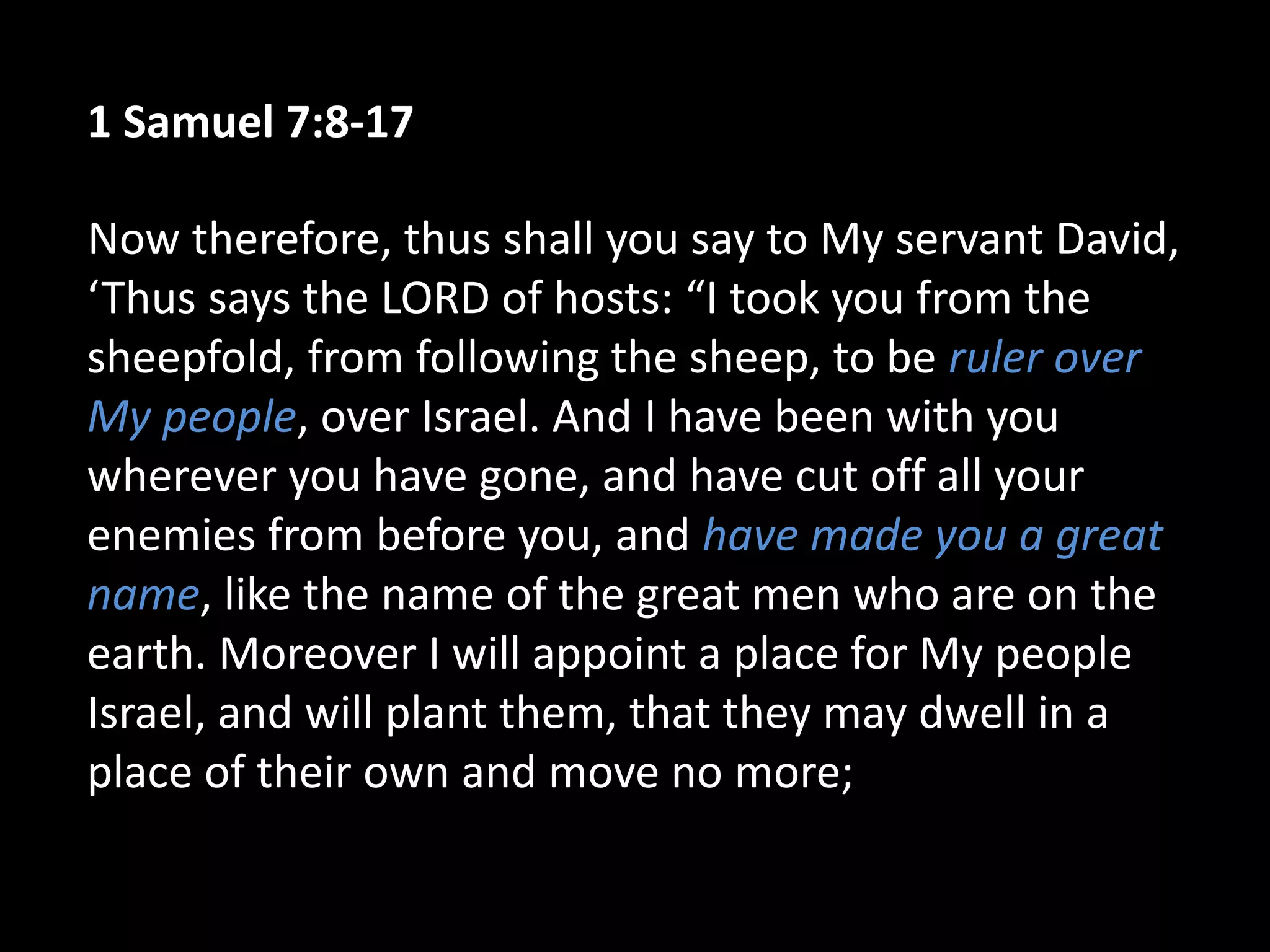 1 Samuel 7:8-17
Now therefore, thus shall you say to My servant David,
‘Thus says the LORD of hosts: “I took you from the
sheepfold, from following the sheep, to be ruler over
My people, over Israel. And I have been with you
wherever you have gone, and have cut off all your
enemies from before you, and have made you a great
name, like the name of the great men who are on the
earth. Moreover I will appoint a place for My people
Israel, and will plant them, that they may dwell in a
place of their own and move no more;
 