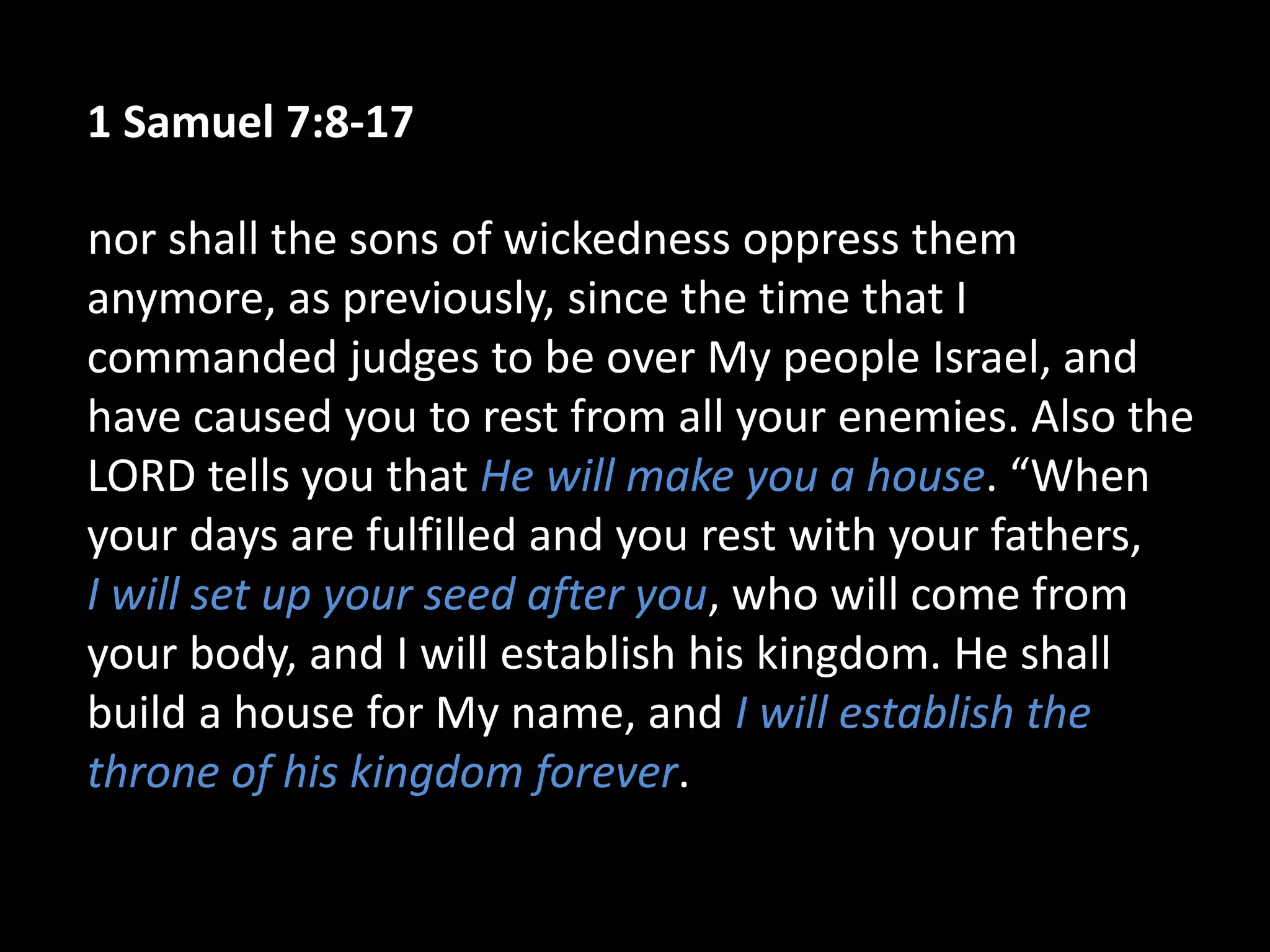 1 Samuel 7:8-17
nor shall the sons of wickedness oppress them
anymore, as previously, since the time that I
commanded judges to be over My people Israel, and
have caused you to rest from all your enemies. Also the
LORD tells you that He will make you a house. “When
your days are fulfilled and you rest with your fathers,
I will set up your seed after you, who will come from
your body, and I will establish his kingdom. He shall
build a house for My name, and I will establish the
throne of his kingdom forever.
 