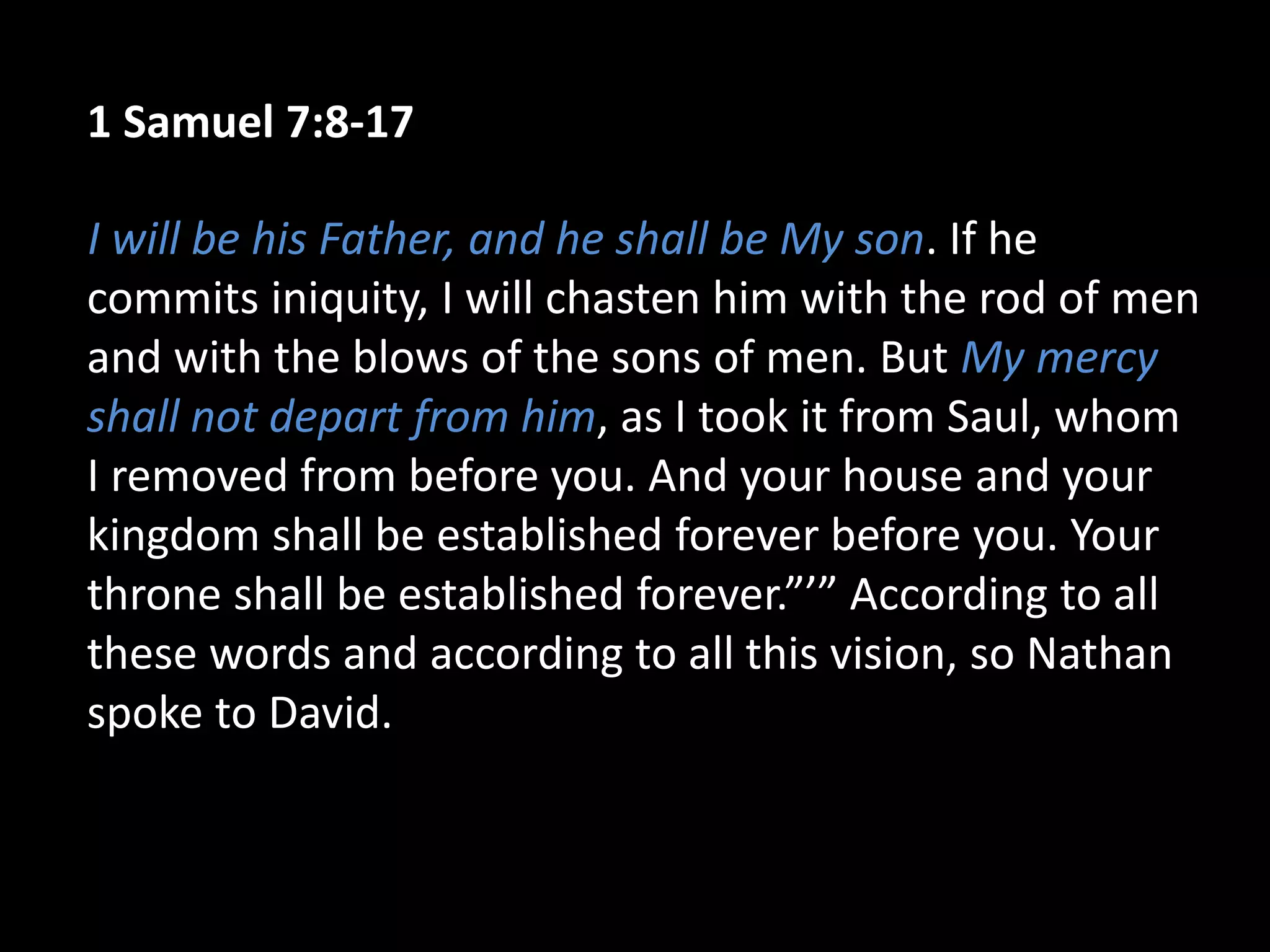 1 Samuel 7:8-17
I will be his Father, and he shall be My son. If he
commits iniquity, I will chasten him with the rod of men
and with the blows of the sons of men. But My mercy
shall not depart from him, as I took it from Saul, whom
I removed from before you. And your house and your
kingdom shall be established forever before you. Your
throne shall be established forever.”’” According to all
these words and according to all this vision, so Nathan
spoke to David.
 