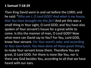 1 Samuel 7:18-29
Then King David went in and sat before the LORD; and
he said: “Who am I, O Lord GOD? And what is my house,
that You have brought me this far? And yet this was a
small thing in Your sight, O Lord GOD; and You have also
spoken of Your servant’s house for a great while to
come. Is this the manner of man, O Lord GOD? Now
what more can David say to You? For You, Lord GOD,
know Your servant. For Your word’s sake, and according
to Your own heart, You have done all these great things,
to make Your servant know them. Therefore You are
great, O Lord GOD. For there is none like You, nor is
there any God besides You, according to all that we have
heard with our ears.
 