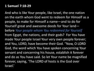 1 Samuel 7:18-29
And who is like Your people, like Israel, the one nation
on the earth whom God went to redeem for Himself as a
people, to make for Himself a name—and to do for
Yourself great and awesome deeds for Your land—
before Your people whom You redeemed for Yourself
from Egypt, the nations, and their gods? For You have
made Your people Israel Your very own people forever;
and You, LORD, have become their God. “Now, O LORD
God, the word which You have spoken concerning Your
servant and concerning his house, establish it forever
and do as You have said. So let Your name be magnified
forever, saying, ‘The LORD of hosts is the God over
Israel.’
 