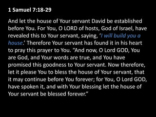 1 Samuel 7:18-29
And let the house of Your servant David be established
before You. For You, O LORD of hosts, God of Israel, have
revealed this to Your servant, saying, ‘I will build you a
house.’ Therefore Your servant has found it in his heart
to pray this prayer to You. “And now, O Lord GOD, You
are God, and Your words are true, and You have
promised this goodness to Your servant. Now therefore,
let it please You to bless the house of Your servant, that
it may continue before You forever; for You, O Lord GOD,
have spoken it, and with Your blessing let the house of
Your servant be blessed forever.”
 