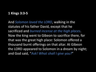 1 Kings 3:3-5
And Solomon loved the LORD, walking in the
statutes of his father David, except that he
sacrificed and burned incense at the high places.
Now the king went to Gibeon to sacrifice there, for
that was the great high place: Solomon offered a
thousand burnt offerings on that altar. At Gibeon
the LORD appeared to Solomon in a dream by night;
and God said, “Ask! What shall I give you?”
 