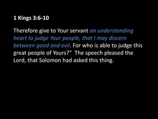 1 Kings 3:6-10
Therefore give to Your servant an understanding
heart to judge Your people, that I may discern
between good and evil. For who is able to judge this
great people of Yours?” The speech pleased the
Lord, that Solomon had asked this thing.
 