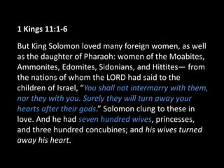 1 Kings 11:1-6
But King Solomon loved many foreign women, as well
as the daughter of Pharaoh: women of the Moabites,
Ammonites, Edomites, Sidonians, and Hittites— from
the nations of whom the LORD had said to the
children of Israel, “You shall not intermarry with them,
nor they with you. Surely they will turn away your
hearts after their gods.” Solomon clung to these in
love. And he had seven hundred wives, princesses,
and three hundred concubines; and his wives turned
away his heart.
 