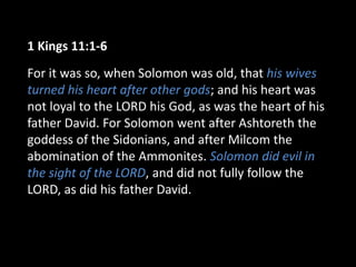 1 Kings 11:1-6
For it was so, when Solomon was old, that his wives
turned his heart after other gods; and his heart was
not loyal to the LORD his God, as was the heart of his
father David. For Solomon went after Ashtoreth the
goddess of the Sidonians, and after Milcom the
abomination of the Ammonites. Solomon did evil in
the sight of the LORD, and did not fully follow the
LORD, as did his father David.
 