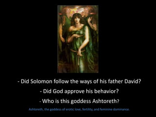 - Did Solomon follow the ways of his father David?
- Did God approve his behavior?
- Who is this goddess Ashtoreth?
Ashtoreth, the goddess of erotic love, fertility, and feminine dominance.
 