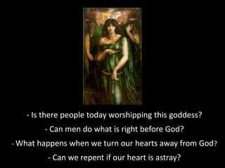 - Is there people today worshipping this goddess?
- Can men do what is right before God?
- What happens when we turn our hearts away from God?
- Can we repent if our heart is astray?
 