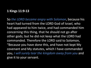 1 Kings 11:9-13
So the LORD became angry with Solomon, because his
heart had turned from the LORD God of Israel, who
had appeared to him twice, and had commanded him
concerning this thing, that he should not go after
other gods; but he did not keep what the LORD had
commanded. Therefore the LORD said to Solomon,
“Because you have done this, and have not kept My
covenant and My statutes, which I have commanded
you, I will surely tear the kingdom away from you and
give it to your servant.
 