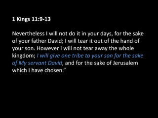 1 Kings 11:9-13
Nevertheless I will not do it in your days, for the sake
of your father David; I will tear it out of the hand of
your son. However I will not tear away the whole
kingdom; I will give one tribe to your son for the sake
of My servant David, and for the sake of Jerusalem
which I have chosen.”
 