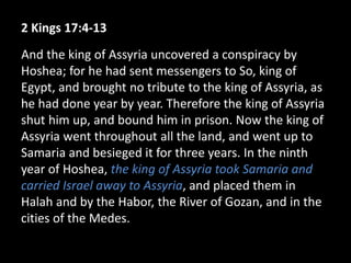 2 Kings 17:4-13
And the king of Assyria uncovered a conspiracy by
Hoshea; for he had sent messengers to So, king of
Egypt, and brought no tribute to the king of Assyria, as
he had done year by year. Therefore the king of Assyria
shut him up, and bound him in prison. Now the king of
Assyria went throughout all the land, and went up to
Samaria and besieged it for three years. In the ninth
year of Hoshea, the king of Assyria took Samaria and
carried Israel away to Assyria, and placed them in
Halah and by the Habor, the River of Gozan, and in the
cities of the Medes.
 