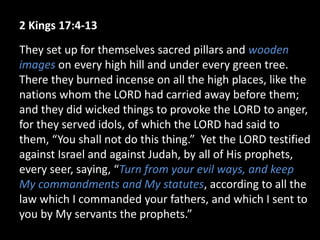 2 Kings 17:4-13
They set up for themselves sacred pillars and wooden
images on every high hill and under every green tree.
There they burned incense on all the high places, like the
nations whom the LORD had carried away before them;
and they did wicked things to provoke the LORD to anger,
for they served idols, of which the LORD had said to
them, “You shall not do this thing.” Yet the LORD testified
against Israel and against Judah, by all of His prophets,
every seer, saying, “Turn from your evil ways, and keep
My commandments and My statutes, according to all the
law which I commanded your fathers, and which I sent to
you by My servants the prophets.”
 