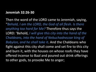 Jeremiah 32:26-30
Then the word of the LORD came to Jeremiah, saying,
“Behold, I am the LORD, the God of all flesh. Is there
anything too hard for Me? Therefore thus says the
LORD: ‘Behold, I will give this city into the hand of the
Chaldeans, into the hand of Nebuchadnezzar king of
Babylon, and he shall take it. And the Chaldeans who
fight against this city shall come and set fire to this city
and burn it, with the houses on whose roofs they have
offered incense to Baal and poured out drink offerings
to other gods, to provoke Me to anger;
 