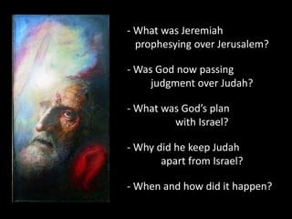 - What was Jeremiah
prophesying over Jerusalem?
- Was God now passing
judgment over Judah?
- What was God’s plan
with Israel?
- Why did he keep Judah
apart from Israel?
- When and how did it happen?
 