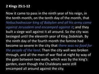 2 Kings 25:1-12
Now it came to pass in the ninth year of his reign, in
the tenth month, on the tenth day of the month, that
Nebuchadnezzar king of Babylon and all his army came
against Jerusalem and encamped against it; and they
built a siege wall against it all around. So the city was
besieged until the eleventh year of King Zedekiah. By
the ninth day of the fourth month the famine had
become so severe in the city that there was no food for
the people of the land. Then the city wall was broken
through, and all the men of war fled at night by way of
the gate between two walls, which was by the king’s
garden, even though the Chaldeans were still
encamped all around against the city.
 