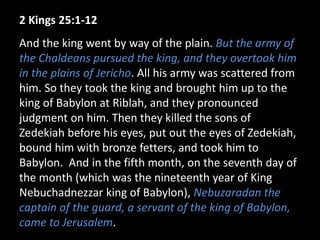 2 Kings 25:1-12
And the king went by way of the plain. But the army of
the Chaldeans pursued the king, and they overtook him
in the plains of Jericho. All his army was scattered from
him. So they took the king and brought him up to the
king of Babylon at Riblah, and they pronounced
judgment on him. Then they killed the sons of
Zedekiah before his eyes, put out the eyes of Zedekiah,
bound him with bronze fetters, and took him to
Babylon. And in the fifth month, on the seventh day of
the month (which was the nineteenth year of King
Nebuchadnezzar king of Babylon), Nebuzaradan the
captain of the guard, a servant of the king of Babylon,
came to Jerusalem.
 
