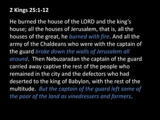 2 Kings 25:1-12
He burned the house of the LORD and the king’s
house; all the houses of Jerusalem, that is, all the
houses of the great, he burned with fire. And all the
army of the Chaldeans who were with the captain of
the guard broke down the walls of Jerusalem all
around. Then Nebuzaradan the captain of the guard
carried away captive the rest of the people who
remained in the city and the defectors who had
deserted to the king of Babylon, with the rest of the
multitude. But the captain of the guard left some of
the poor of the land as vinedressers and farmers.
 