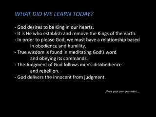 WHAT DID WE LEARN TODAY?
- God desires to be King in our hearts.
- It is He who establish and remove the Kings of the earth.
- In order to please God, we must have a relationship based
in obedience and humility.
- True wisdom is found in meditating God’s word
and obeying its commands.
- The Judgment of God follows men’s disobedience
and rebellion.
- God delivers the innocent from judgment.
Share your own comment …
 