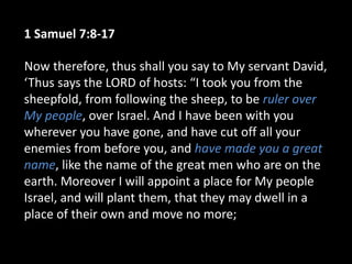 1 Samuel 7:8-17
Now therefore, thus shall you say to My servant David,
‘Thus says the LORD of hosts: “I took you from the
sheepfold, from following the sheep, to be ruler over
My people, over Israel. And I have been with you
wherever you have gone, and have cut off all your
enemies from before you, and have made you a great
name, like the name of the great men who are on the
earth. Moreover I will appoint a place for My people
Israel, and will plant them, that they may dwell in a
place of their own and move no more;
 