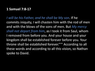 1 Samuel 7:8-17
I will be his Father, and he shall be My son. If he
commits iniquity, I will chasten him with the rod of men
and with the blows of the sons of men. But My mercy
shall not depart from him, as I took it from Saul, whom
I removed from before you. And your house and your
kingdom shall be established forever before you. Your
throne shall be established forever.”’” According to all
these words and according to all this vision, so Nathan
spoke to David.
 