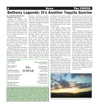 2                                                                            News                                                              The TOWER
Bethany Legends: It’s Another Tequila Sunrise
By AMANDA RODAUGH                          activities including concerts.            ing famous, they had to cancel.                       during their stay. Like most of
TOWER staff writer                         Nicholson often told Chernenko            A similar case happened with                          the bands that performed, the
  Imagine if Bethany Col-                  and other students of the mem-            Bruce Springsteen who had                             Eagles would do the concert and
lege brought one of the biggest            ories she had during her time             been booked to perform at Beth-                       then head to the Franks, which
names in music’s history to                at Bethany College. The Eagles’           any College; however, due to his                      is known as Bison Inn today. Af-
campus to perform? Well, they              visit was one of them.                    own sudden fame, he was forced                        ter leaving the bar, the band and
already have and no, Chingy                  Before the Internet was cre-            to cancel, too.                                       Nicholson’s brother returned to
does not count. Not only did               ated, many bands did college                Some other famous names                             the Gresham Inn with liquor in
Bethany have one of the biggest            tours in order to get their music         to hit Bethany College cam-                           hand.
names in music history, but also           heard and recognized. As early            pus were Mel Blanc, the voice                           The following morning her
that band wrote a famous song              as the 1950’s, many soon-to-be            of Bugs Bunny, and the Lester                         brother returned to Nicholson
on the rolling hills that sur-             big-name artists appeared on              Lanin Orchestra. The Lester                           and told her how he and the
round campus.                              the Bethany campus to per-                Lanin Orchestra played ev-                            band had stayed up all night on
  The song “Tequila Sunrise” by            form for the students. Among              erything from rock and roll to                        the hill behind Gresham, drink-
the Eagles was written at the              these artists were Billy Joel,            swing music and was hired by                          ing Tequila and writing songs
good old Gresham Inn. Though               The Doors, Jefferson Airplane             wealthy socialites to perform at                      as the sun came up. After the
it is difficult to verify, there is        (also known as Jefferson Star-            events such as Princess Diana’s                       Eagles’ second album Desper-
plenty of evidence that gives              ship after playing at Woodstock           wedding. The group also had                           ado was released the following
this legend credibility.                   in the 60s), Grace Slick, Chi-            invitations to appear at White                        year, Nicholson’s brother rec-
  Joyce Dumbaugh-Chernenko,                cago, the Sha-na-na group, Yes,           House inaugural balls from the                        ognized the song “Tequila Sun-
a 1978 Bethany alum, was close             Barry Manilow, the Eagles, and            Eisenhower through the Carter                         rise” and said that was one of
friends with Darline Nicholson,            many more. The Beatles were               administrations. The orchestra                        the songs they wrote that night
Bethany’s Associate Dean of                booked to perform at the 1964             had a special bond with Beth-                         at the Gresham. Later during
Students for thirty-three years.           Homecoming, but after appear-             any College and played at the                         an interview about their Des-
During her time here, Nichol-              ing on television (on the old “Ed         Homecoming dance every year                           perado album, the Eagles stated
son coordinated all the student            Sullivan Show”) and becom-                until the mid-80s.                                    that they had written the songs
                                                                                       The Eagles performed at                             while on their college tour.
 Co-Editors-in-chief:                                                                Bethany in 1972 after their first                       Though the Eagles were un-
 Amie Warrick
 Annie Wilson
                                                       Layout Contributor:           album had come out. The album                         able to sit down and chat due to
                                                             Alanna Bebech           includes many songs that are                          conflicting schedules, the story
 Sports Editor:                                                                      considered classics now but did                       does add up. Bethany Legend
 Jorge LaBoy                  The                              Staff Writers:
                                                              Anthony Sparks
                                                                                     not catch on until later. Accord-
                                                                                     ing to Nicholson, her brother,
                                                                                                                                           number two investigated and…
                                                                                                                                           almost solved.
                             TOWER
                                                                  Nick Wiery
 Lifestyles Editor:                                                                  who always went to the con-
                                                                Noelle Wright
 Amanda Rodabaugh                                                                    certs, hung out with the Eagles
                                                              Contributors:
 Faculty Contributors:
                                                               Chase Carter
 Dr. Katrina Cooper
                                                            Alexander Lucas
 Kathy Shelek-Furbee
                                                               James Reeves
 Dr. Scott D. Miller
                                                              Bethany Selph
                                                           Michael Showalter
 Faculty Advisors:
                                                              Kelvin Thomas
 M.E. Gamble
 Dr. Mort Gamble

 The TOWER is Bethany College’s student newspaper, produced by Bethany Col-
 lege students and used as a learning tool in the education of mass communica-
 tion. Opinions expressed, cartoons, paid advertisements and letters to the edi-
 tor are those of the author and do not necessarily reflect the views of The TOWER
 or Bethany College. Letters to the editor are welcome but must be signed by the
 author – no anonymous letters will be published. Letters should be emailed to
 tower@bethanywv.edu. The TOWER reserves the right to edit letters for spa-
 cial and libel reasons. Not responsible for any errors in advertisements supplied
 “camera ready” by the advertiser. The TOWER, 1 Main St., Bethany WV 26032.
                                                                                     The song “Tequila Sunrise” by the Eagles was written at the Gresham Inn. (Photo by M.E. Yancosek Gamble)
 Phone: 304-829-7951 ©Copyright 2011 Bethany College Student Publications.
 