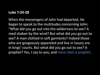 Luke 7:24-28
When the messengers of John had departed, He
began to speak to the multitudes concerning John:
“What did you go out into the wilderness to see? A
reed shaken by the wind? But what did you go out to
see? A man clothed in soft garments? Indeed those
who are gorgeously appareled and live in luxury are
in kings’ courts. But what did you go out to see? A
prophet? Yes, I say to you, and more than a prophet.
 