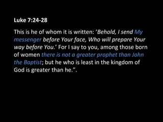 Luke 7:24-28
This is he of whom it is written: ‘Behold, I send My
messenger before Your face, Who will prepare Your
way before You.’ For I say to you, among those born
of women there is not a greater prophet than John
the Baptist; but he who is least in the kingdom of
God is greater than he.”.
 