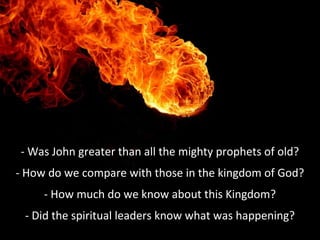 - Was John greater than all the mighty prophets of old?
- How do we compare with those in the kingdom of God?
- How much do we know about this Kingdom?
- Did the spiritual leaders know what was happening?
 