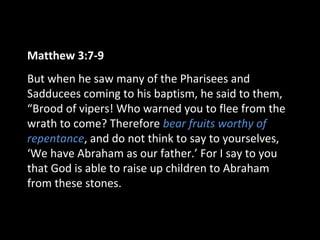 Matthew 3:7-9
But when he saw many of the Pharisees and
Sadducees coming to his baptism, he said to them,
“Brood of vipers! Who warned you to flee from the
wrath to come? Therefore bear fruits worthy of
repentance, and do not think to say to yourselves,
‘We have Abraham as our father.’ For I say to you
that God is able to raise up children to Abraham
from these stones.
 