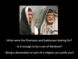 - What were the Pharisees and Sadducees looking for?
- Is it enough to be a son of Abraham?
- Being a descendant or part of a religion can justify you?
 