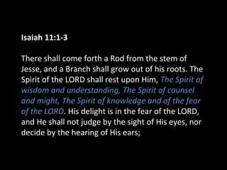 Isaiah 11:1-3
There shall come forth a Rod from the stem of
Jesse, and a Branch shall grow out of his roots. The
Spirit of the LORD shall rest upon Him, The Spirit of
wisdom and understanding, The Spirit of counsel
and might, The Spirit of knowledge and of the fear
of the LORD. His delight is in the fear of the LORD,
and He shall not judge by the sight of His eyes, nor
decide by the hearing of His ears;
 