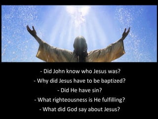 - Did John know who Jesus was?
- Why did Jesus have to be baptized?
- Did He have sin?
- What righteousness is He fulfilling?
- What did God say about Jesus?
 