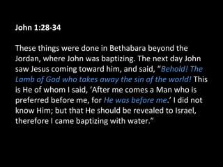 John 1:28-34
These things were done in Bethabara beyond the
Jordan, where John was baptizing. The next day John
saw Jesus coming toward him, and said, “Behold! The
Lamb of God who takes away the sin of the world! This
is He of whom I said, ‘After me comes a Man who is
preferred before me, for He was before me.’ I did not
know Him; but that He should be revealed to Israel,
therefore I came baptizing with water.”
 