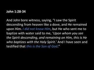 John 1:28-34
And John bore witness, saying, “I saw the Spirit
descending from heaven like a dove, and He remained
upon Him. I did not know Him, but He who sent me to
baptize with water said to me, ‘Upon whom you see
the Spirit descending, and remaining on Him, this is He
who baptizes with the Holy Spirit.’ And I have seen and
testified that this is the Son of God.”
 