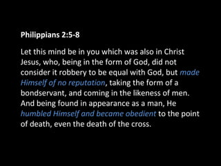 Philippians 2:5-8
Let this mind be in you which was also in Christ
Jesus, who, being in the form of God, did not
consider it robbery to be equal with God, but made
Himself of no reputation, taking the form of a
bondservant, and coming in the likeness of men.
And being found in appearance as a man, He
humbled Himself and became obedient to the point
of death, even the death of the cross.
 