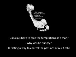 - Did Jesus have to face the temptations as a man?
- Why was he hungry?
- Is fasting a way to control the passions of our flesh?
 