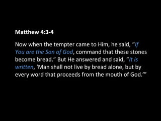 Matthew 4:3-4
Now when the tempter came to Him, he said, “If
You are the Son of God, command that these stones
become bread.” But He answered and said, “It is
written, ‘Man shall not live by bread alone, but by
every word that proceeds from the mouth of God.’”
 