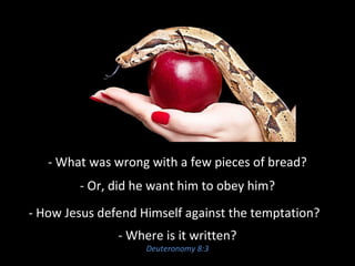 - What was wrong with a few pieces of bread?
- Or, did he want him to obey him?
- How Jesus defend Himself against the temptation?
- Where is it written?
Deuteronomy 8:3
 