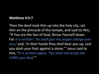 Matthew 4:5-7
Then the devil took Him up into the holy city, set
Him on the pinnacle of the temple, and said to Him,
“If You are the Son of God, throw Yourself down.
For it is written: ‘He shall give His angels charge over
you,’ and, ‘In their hands they shall bear you up, Lest
you dash your foot against a stone.’” Jesus said to
him, “It is written again, ‘You shall not tempt the
LORD your God.’”
 