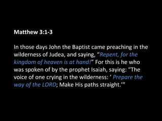 Matthew 3:1-3
In those days John the Baptist came preaching in the
wilderness of Judea, and saying, “Repent, for the
kingdom of heaven is at hand!” For this is he who
was spoken of by the prophet Isaiah, saying: “The
voice of one crying in the wilderness: ‘ Prepare the
way of the LORD; Make His paths straight.’”
 