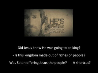 - Did Jesus know He was going to be king?
- Is this kingdom made out of riches or people?
- Was Satan offering Jesus the people? A shortcut?
 
