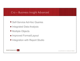 C10 – Business Insight Advanced


       Self-Service Ad-Hoc Queries
       Integrated Data Analysis
       Multiple Objects
       Improved Format/Layout
       Integration with Report Studio



9/2/09	
  
 