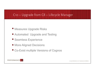 C10 – Upgrade from C8 – Lifecycle Manager



       Measures Upgrade Risks
       Automated Upgrade and Testing
       Seamless Experience
       More Aligned Decisions
       Co-Exist multiple Versions of Cognos


9/2/09	
  
 