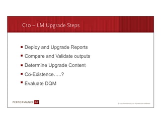 C10 – LM Upgrade Steps


       Deploy and Upgrade Reports
       Compare and Validate outputs
       Determine Upgrade Content
       Co-Existence…..?
       Evaluate DQM



9/2/09	
  
 