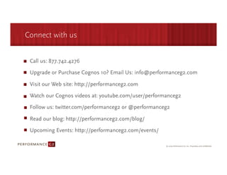 Connect with us


 Call us: 877.742.4276

 Upgrade or Purchase Cognos 10? Email Us: info@performanceg2.com

 Visit our Web site: http://performanceg2.com

 Watch our Cognos videos at: youtube.com/user/performanceg2
 Follow us: twitter.com/performanceg2 or @performanceg2

 Read our blog: http://performanceg2.com/blog/
 Upcoming Events: http://performanceg2.com/events/
 