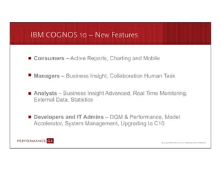 IBM COGNOS 10 – New Features

       Consumers – Active Reports, Charting and Mobile


       Managers – Business Insight, Collaboration Human Task


       Analysts – Business Insight Advanced, Real Time Monitoring,
       External Data, Statistics


       Developers and IT Admins – DQM & Performance, Model
       Accelerator, System Management, Upgrading to C10


9/2/09	
  
 